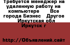 Требуется менеджер на удаленную работу на компьютере!!  - Все города Бизнес » Другое   . Иркутская обл.,Иркутск г.